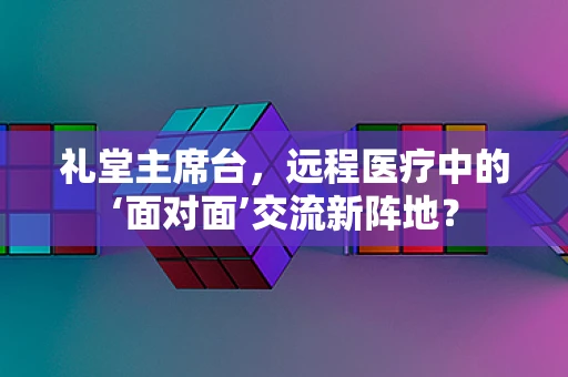 礼堂主席台，远程医疗中的‘面对面’交流新阵地？
