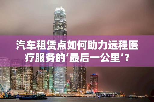 汽车租赁点如何助力远程医疗服务的‘最后一公里’？