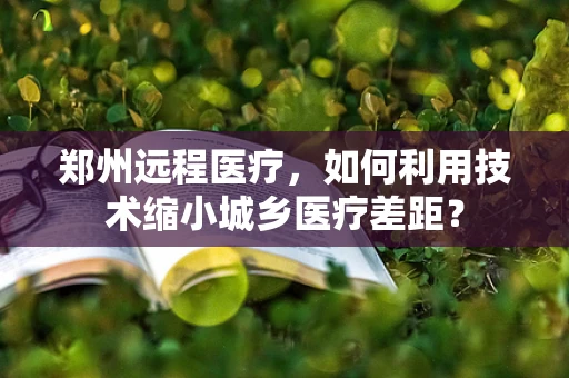 郑州远程医疗，如何利用技术缩小城乡医疗差距？