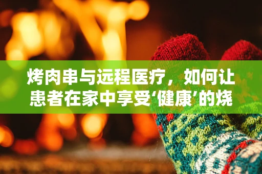 烤肉串与远程医疗，如何让患者在家中享受‘健康’的烧烤体验？