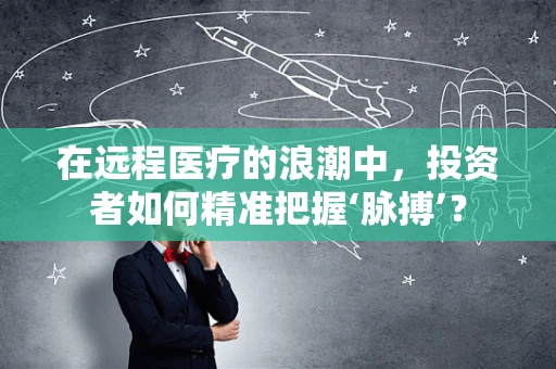 在远程医疗的浪潮中，投资者如何精准把握‘脉搏’？