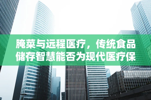 腌菜与远程医疗，传统食品储存智慧能否为现代医疗保健提供新思路？
