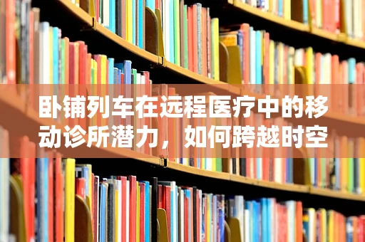 卧铺列车在远程医疗中的移动诊所潜力，如何跨越时空的医疗关怀？