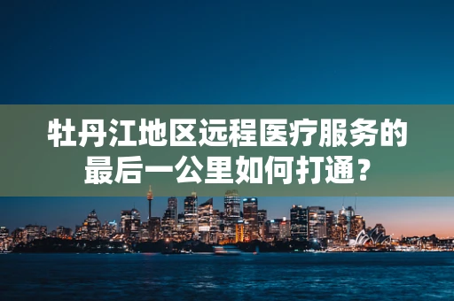 牡丹江地区远程医疗服务的最后一公里如何打通？