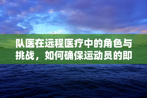 队医在远程医疗中的角色与挑战，如何确保运动员的即时健康保障？