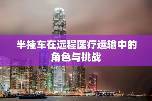 半挂车在远程医疗运输中的角色与挑战