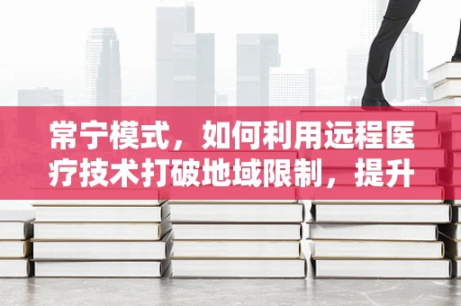 常宁模式，如何利用远程医疗技术打破地域限制，提升基层医疗服务？