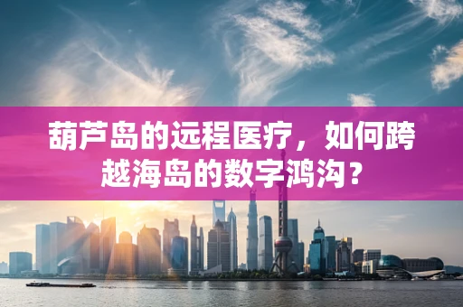 葫芦岛的远程医疗，如何跨越海岛的数字鸿沟？