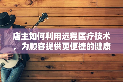 店主如何利用远程医疗技术，为顾客提供更便捷的健康服务？