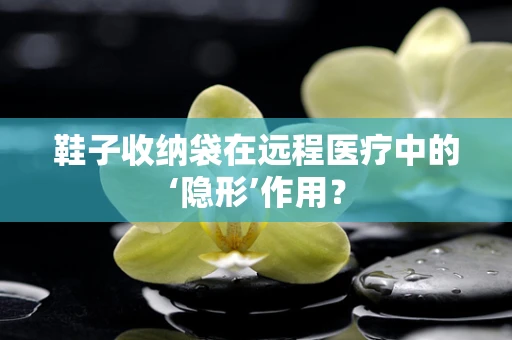 鞋子收纳袋在远程医疗中的‘隐形’作用？