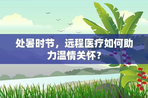 处暑时节，远程医疗如何助力温情关怀？