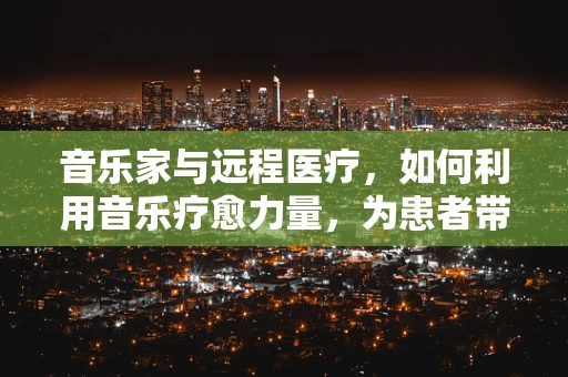 音乐家与远程医疗，如何利用音乐疗愈力量，为患者带来心灵慰藉？