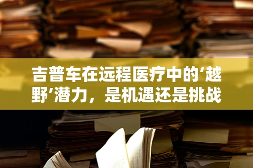 吉普车在远程医疗中的‘越野’潜力，是机遇还是挑战？
