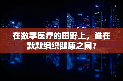 在数字医疗的田野上，谁在默默编织健康之网？