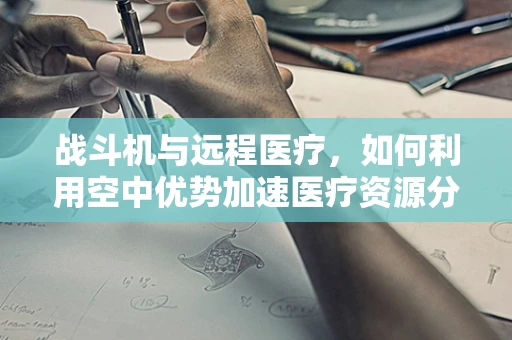 战斗机与远程医疗，如何利用空中优势加速医疗资源分配？