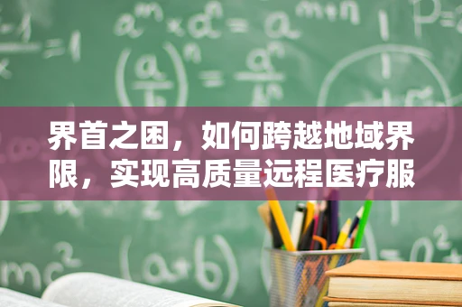界首之困，如何跨越地域界限，实现高质量远程医疗服务？