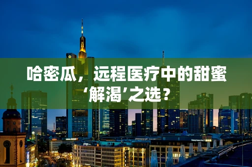 哈密瓜，远程医疗中的甜蜜‘解渴’之选？