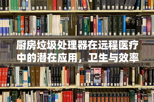厨房垃圾处理器在远程医疗中的潜在应用，卫生与效率的双重提升？
