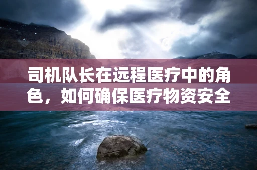 司机队长在远程医疗中的角色，如何确保医疗物资安全送达？