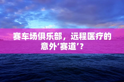 赛车场俱乐部，远程医疗的意外‘赛道’？