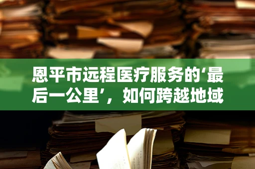 恩平市远程医疗服务的‘最后一公里’，如何跨越地域障碍，实现医疗资源均衡？