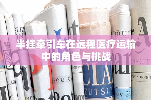 半挂牵引车在远程医疗运输中的角色与挑战