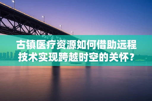 古镇医疗资源如何借助远程技术实现跨越时空的关怀？