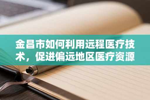 金昌市如何利用远程医疗技术，促进偏远地区医疗资源均衡发展？