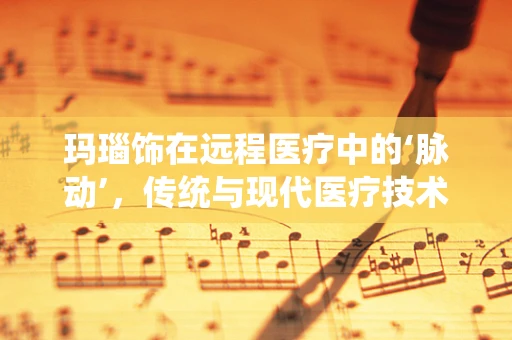 玛瑙饰在远程医疗中的‘脉动’，传统与现代医疗技术的融合桥梁？
