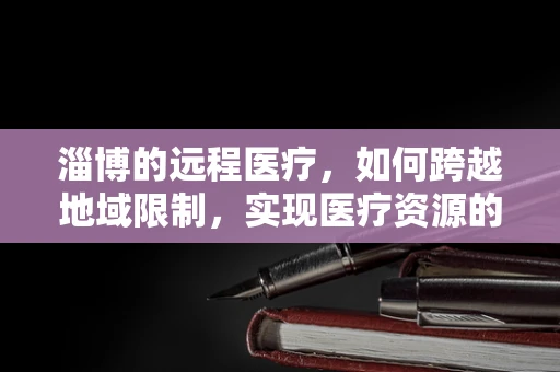 淄博的远程医疗，如何跨越地域限制，实现医疗资源的高效配置？