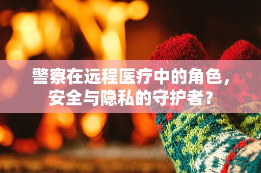 警察在远程医疗中的角色，安全与隐私的守护者？