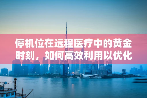 停机位在远程医疗中的黄金时刻，如何高效利用以优化患者体验？