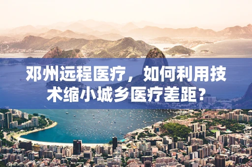 邓州远程医疗，如何利用技术缩小城乡医疗差距？