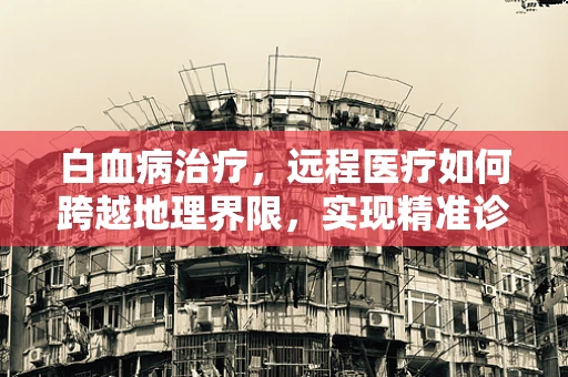 白血病治疗，远程医疗如何跨越地理界限，实现精准诊疗？