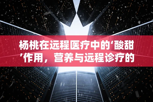 杨桃在远程医疗中的‘酸甜’作用，营养与远程诊疗的奇妙结合？