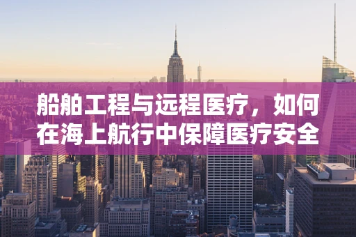 船舶工程与远程医疗，如何在海上航行中保障医疗安全？