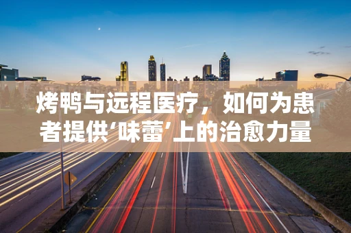 烤鸭与远程医疗，如何为患者提供‘味蕾’上的治愈力量？