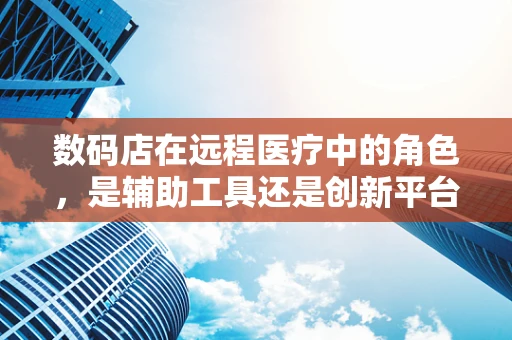 数码店在远程医疗中的角色，是辅助工具还是创新平台？