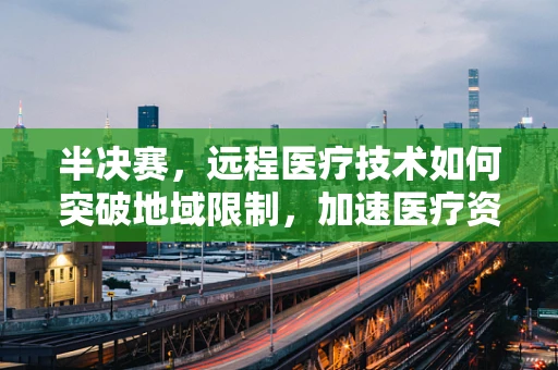 半决赛，远程医疗技术如何突破地域限制，加速医疗资源均衡？