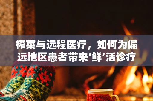 榨菜与远程医疗，如何为偏远地区患者带来‘鲜’活诊疗体验？