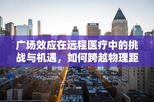 广场效应在远程医疗中的挑战与机遇，如何跨越物理距离的鸿沟？