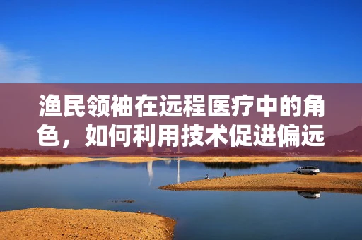渔民领袖在远程医疗中的角色，如何利用技术促进偏远渔村健康福祉？