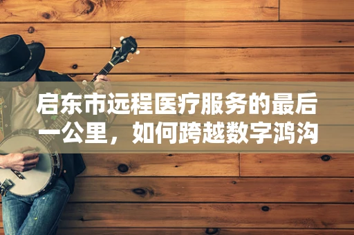 启东市远程医疗服务的最后一公里，如何跨越数字鸿沟？