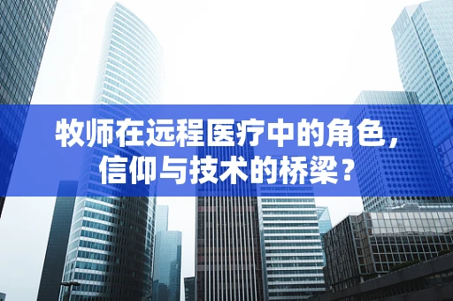 牧师在远程医疗中的角色，信仰与技术的桥梁？