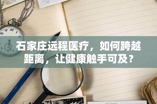 石家庄远程医疗，如何跨越距离，让健康触手可及？