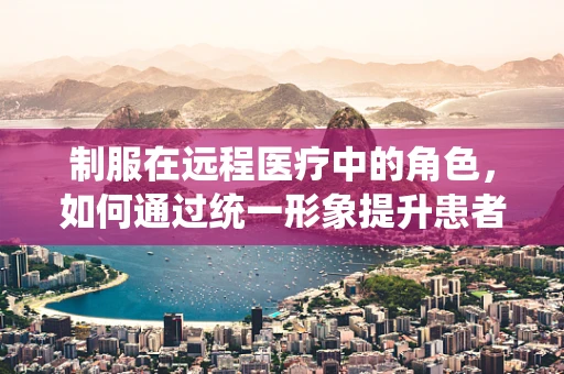 制服在远程医疗中的角色，如何通过统一形象提升患者信任与专业感？