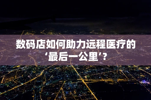 数码店如何助力远程医疗的‘最后一公里’？