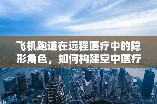 飞机跑道在远程医疗中的隐形角色，如何构建空中医疗救援的‘黄金通道’？