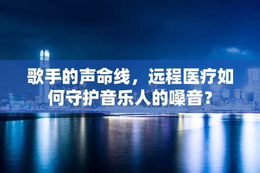 歌手的声命线，远程医疗如何守护音乐人的嗓音？