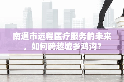 南通市远程医疗服务的未来，如何跨越城乡鸿沟？